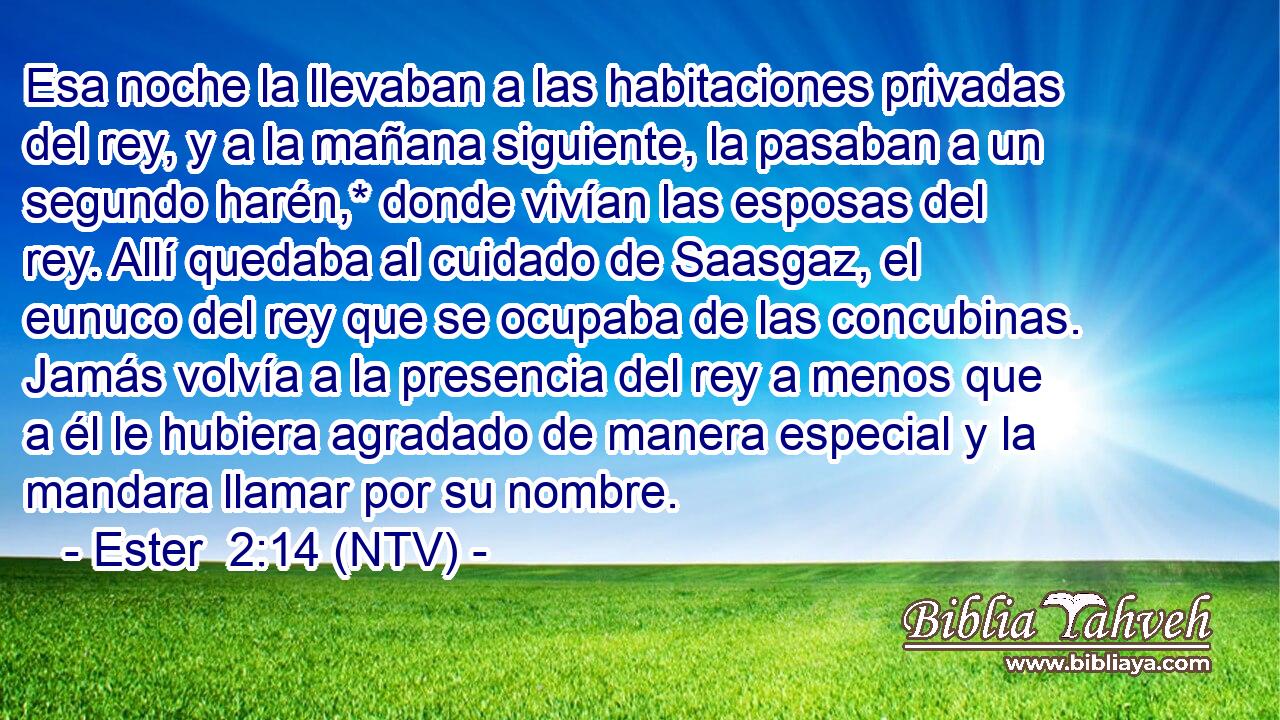 Esa noche la llevaban a las habitaciones privadas del rey, y a la mañana siguiente, la pasaban a un segundo harén,* donde vivían las esposas del rey. Allí quedaba al cuidado de Saasgaz, el eunuco del rey que se ocupaba de las concubinas. Jamás volvía a la presencia del rey a menos que a él le hubiera agradado de manera especial y la mandara llamar por su nombre.