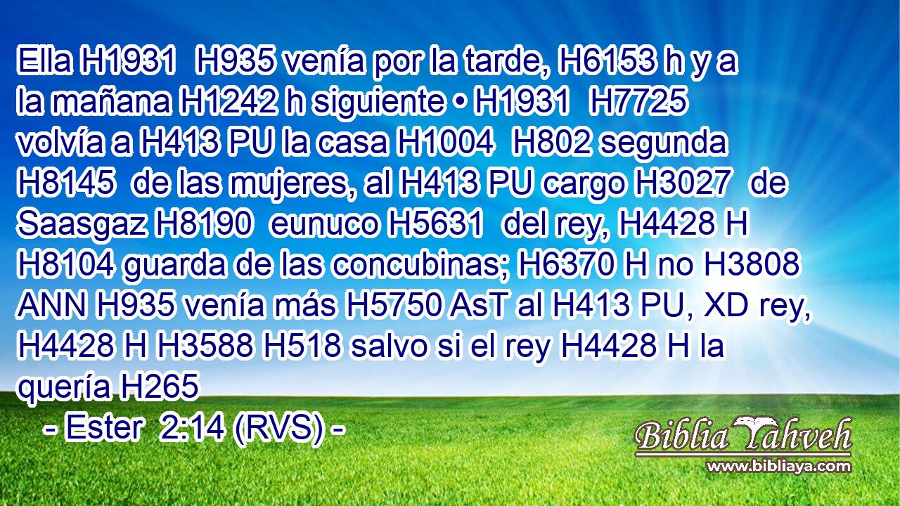 Ella H1931  H935 venía por la tarde, H6153 h y a la mañana H1242 h siguiente • H1931  H7725 volvía a H413 PU la casa H1004  H802 segunda H8145  de las mujeres, al H413 PU cargo H3027  de Saasgaz H8190  eunuco H5631  del rey, H4428 H H8104 guarda de las concubinas; H6370 H no H3808 ANN H935 venía más H5750 AsT al H413 PU, XD rey, H4428 H H3588 H518 salvo si el rey H4428 H la quería H265