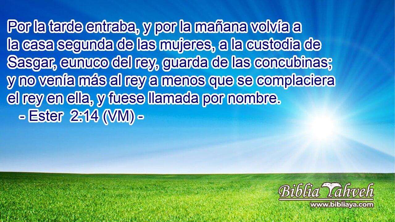  Por la tarde entraba, y por la mañana volvía a la casa segunda de las mujeres, a la custodia de Sasgar, eunuco del rey, guarda de las concubinas; y no venía más al rey a menos que se complaciera el rey en ella, y fuese llamada por nombre. 