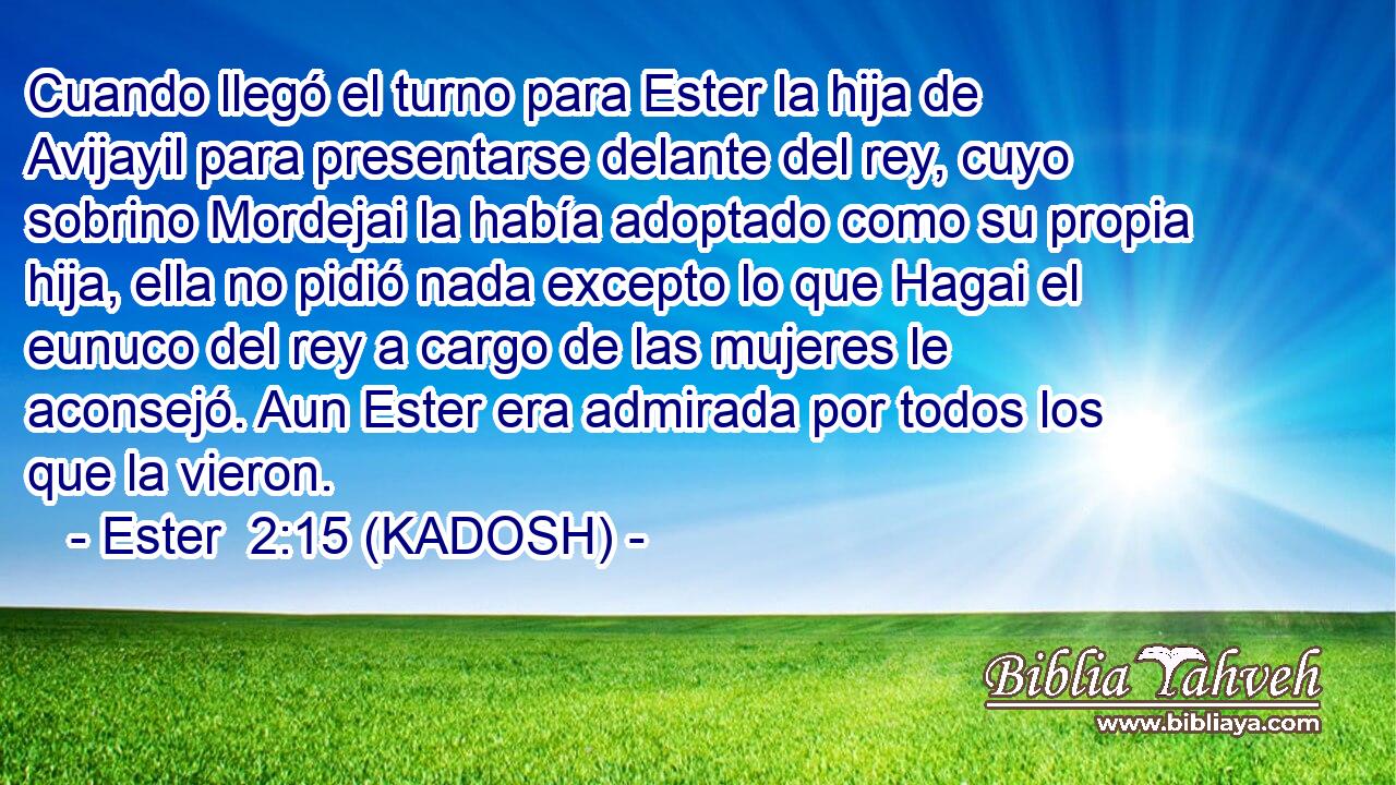  Cuando llegó el turno para Ester la hija de Avijayil para presentarse delante del rey, cuyo sobrino Mordejai la había adoptado como su propia hija, ella no pidió nada excepto lo que Hagai el eunuco del rey a cargo de las mujeres le aconsejó. Aun Ester era admirada por todos los que la vieron. 