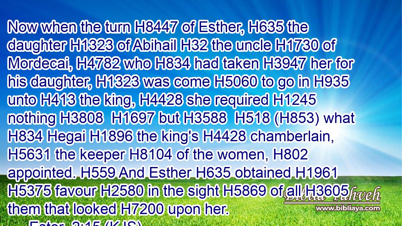 Now when the turn H8447 of Esther, H635 the daughter H1323 of Abihail H32 the uncle H1730 of Mordecai, H4782 who H834 had taken H3947 her for his daughter, H1323 was come H5060 to go in H935 unto H413 the king, H4428 she required H1245 nothing H3808  H1697 but H3588  H518 (H853) what H834 Hegai H1896 the king's H4428 chamberlain, H5631 the keeper H8104 of the women, H802 appointed. H559 And Esther H635 obtained H1961  H5375 favour H2580 in the sight H5869 of all H3605 them that looked H7200 upon her.