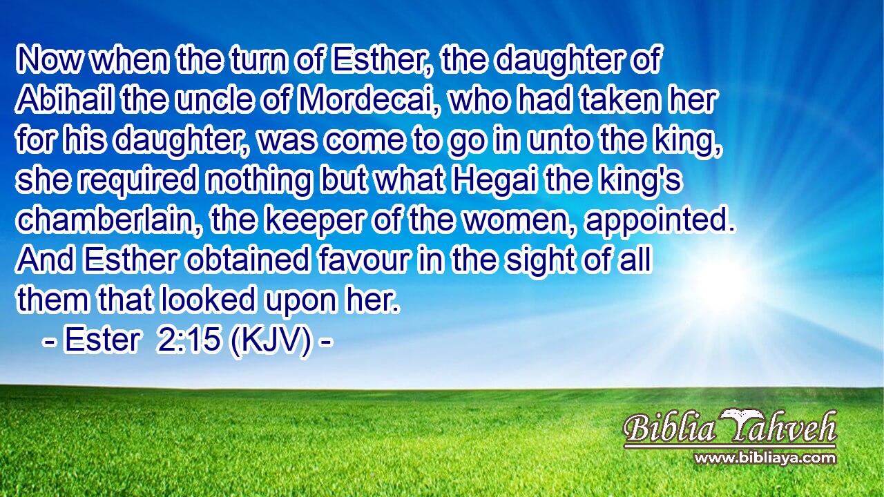 Now when the turn of Esther, the daughter of Abihail the uncle of Mordecai, who had taken her for his daughter, was come to go in unto the king, she required nothing but what Hegai the king's chamberlain, the keeper of the women, appointed. And Esther obtained favour in the sight of all them that looked upon her.