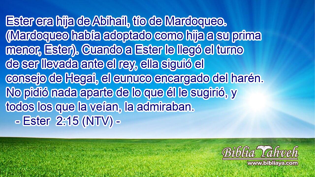 Ester era hija de Abihail, tío de Mardoqueo. (Mardoqueo había adoptado como hija a su prima menor, Ester). Cuando a Ester le llegó el turno de ser llevada ante el rey, ella siguió el consejo de Hegai, el eunuco encargado del harén. No pidió nada aparte de lo que él le sugirió, y todos los que la veían, la admiraban.