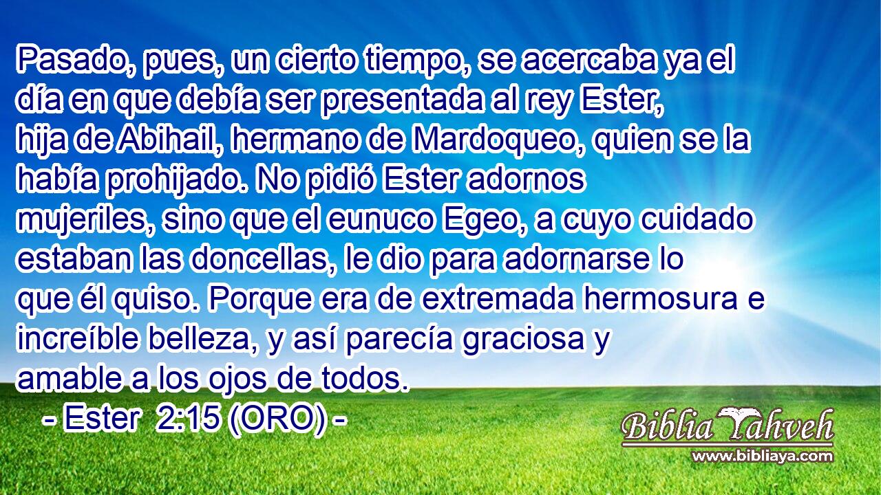  Pasado, pues, un cierto tiempo, se acercaba ya el día en que debía ser presentada al rey Ester, hija de Abihail, hermano de Mardoqueo, quien se la había prohijado. No pidió Ester adornos mujeriles, sino que el eunuco Egeo, a cuyo cuidado estaban las doncellas, le dio para adornarse lo que él quiso. Porque era de extremada hermosura e increíble belleza, y así parecía graciosa y amable a los ojos de todos. 