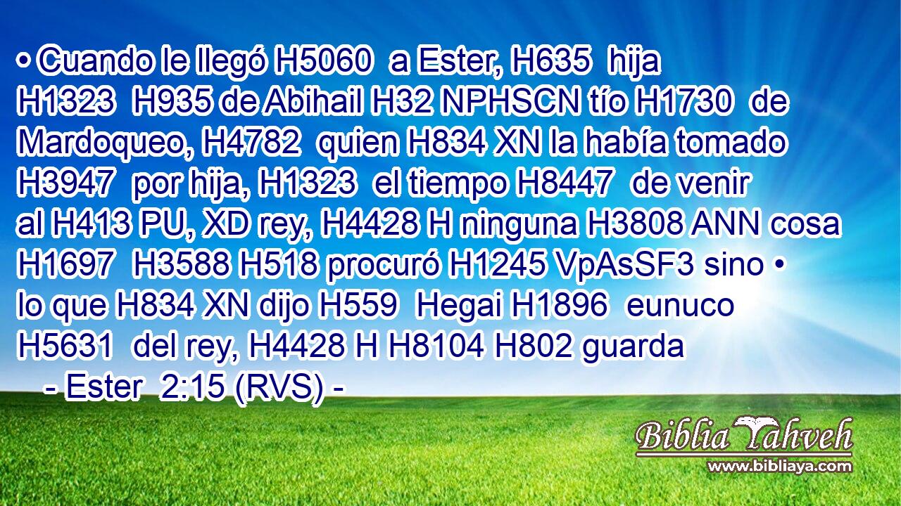 • Cuando le llegó H5060  a Ester, H635  hija H1323  H935 de Abihail H32 NPHSCN tío H1730  de Mardoqueo, H4782  quien H834 XN la había tomado H3947  por hija, H1323  el tiempo H8447  de venir al H413 PU, XD rey, H4428 H ninguna H3808 ANN cosa H1697  H3588 H518 procuró H1245 VpAsSF3 sino • lo que H834 XN dijo H559  Hegai H1896  eunuco H5631  del rey, H4428 H H8104 H802 guarda