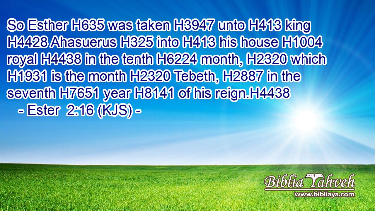 So Esther H635 was taken H3947 unto H413 king H4428 Ahasuerus H325 into H413 his house H1004 royal H4438 in the tenth H6224 month, H2320 which H1931 is the month H2320 Tebeth, H2887 in the seventh H7651 year H8141 of his reign.H4438