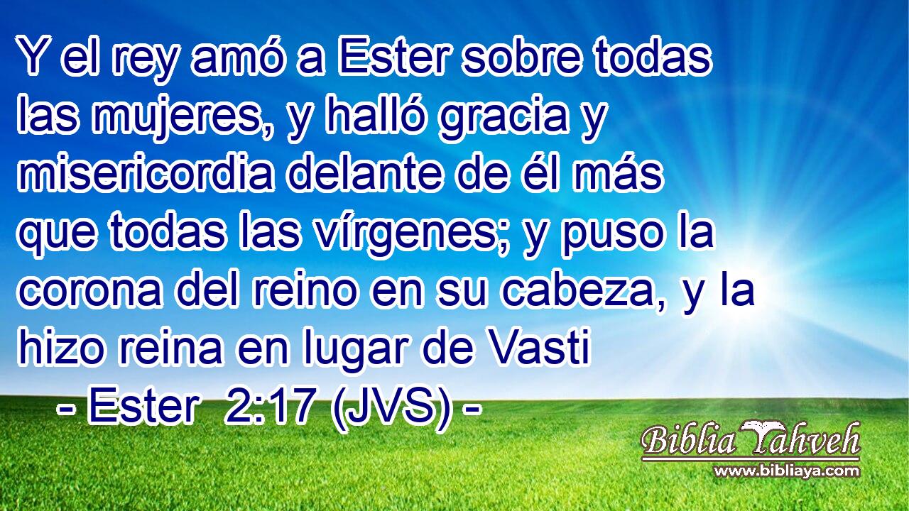 Y el rey amó a Ester sobre todas las mujeres, y halló gracia y misericordia delante de él más que todas las vírgenes; y puso la corona del reino en su cabeza, y la hizo reina en lugar de Vasti