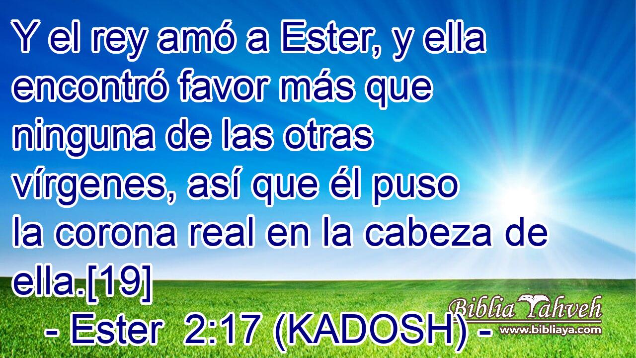  Y el rey amó a Ester, y ella encontró favor más que ninguna de las otras vírgenes, así que él puso la corona real en la cabeza de ella.[19] 