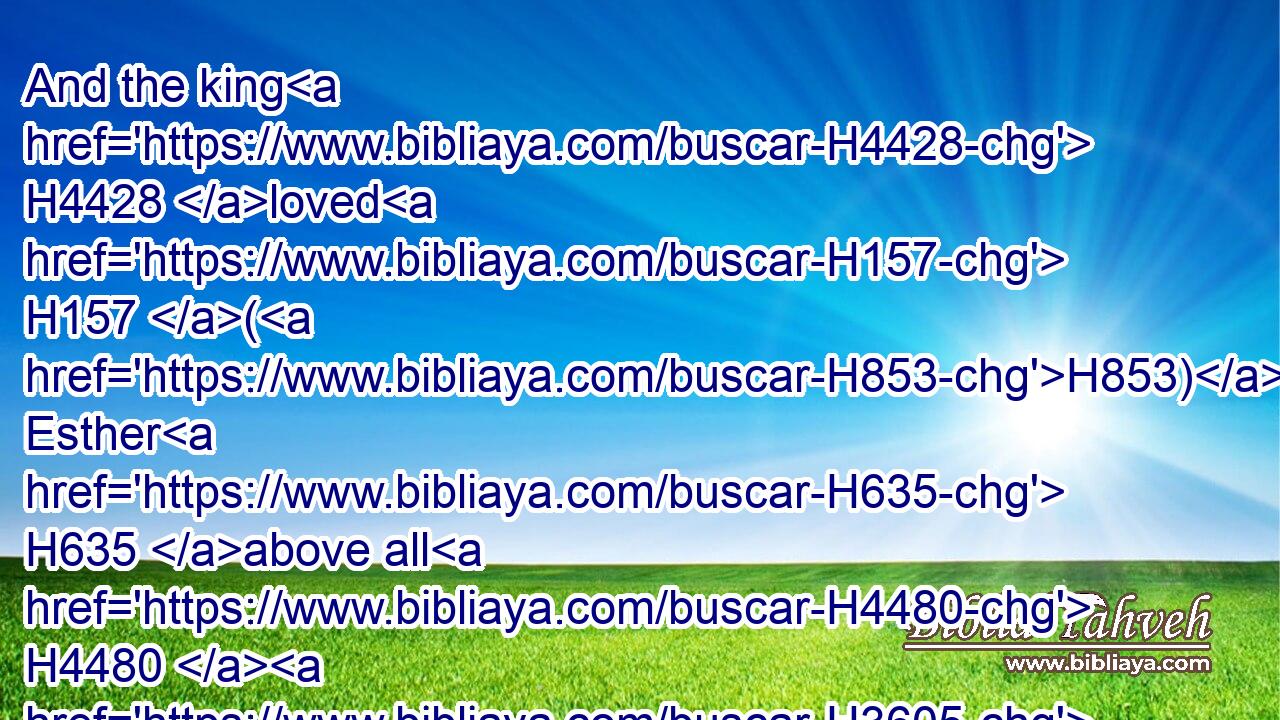 And the king H4428 loved H157 (H853) Esther H635 above all H4480  H3605 the women, H802 and she obtained H5375 grace H2580 and favour H2617 in his sight H6440 more than all H4480  H3605 the virgins; H1330 so that he set H7760 the royal H4438 crown H3804 upon her head, H7218 and made her queen H4427 instead H8478 of Vashti.H2060