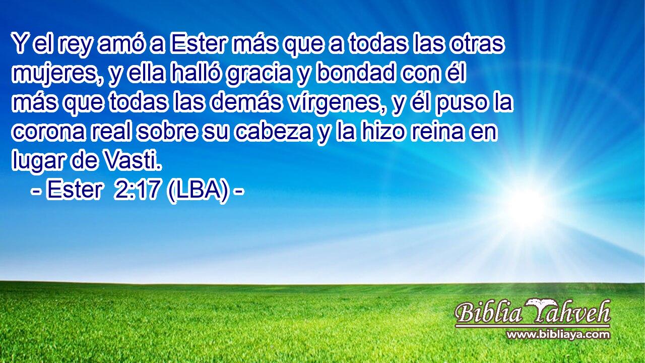 Y el rey amó a Ester más que a todas las otras mujeres, y ella halló gracia y bondad con él más que todas las demás vírgenes, y él puso la corona real sobre su cabeza y la hizo reina en lugar de Vasti.
