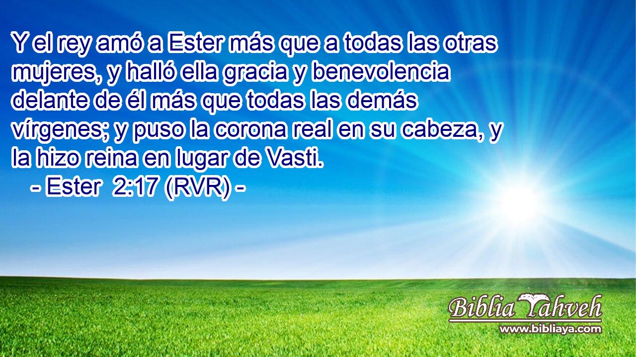 Y el rey amó a Ester más que a todas las otras mujeres, y halló ella gracia y benevolencia delante de él más que todas las demás vírgenes; y puso la corona real en su cabeza, y la hizo reina en lugar de Vasti.