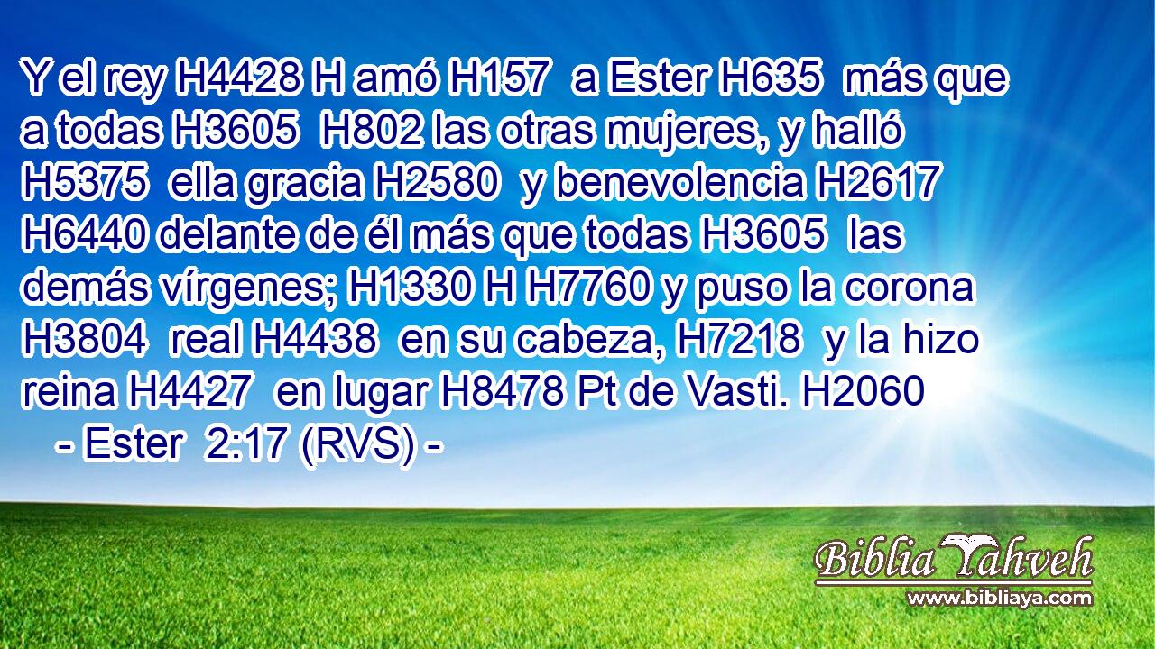 Y el rey H4428 H amó H157  a Ester H635  más que a todas H3605  H802 las otras mujeres, y halló H5375  ella gracia H2580  y benevolencia H2617  H6440 delante de él más que todas H3605  las demás vírgenes; H1330 H H7760 y puso la corona H3804  real H4438  en su cabeza, H7218  y la hizo reina H4427  en lugar H8478 Pt de Vasti. H2060  
