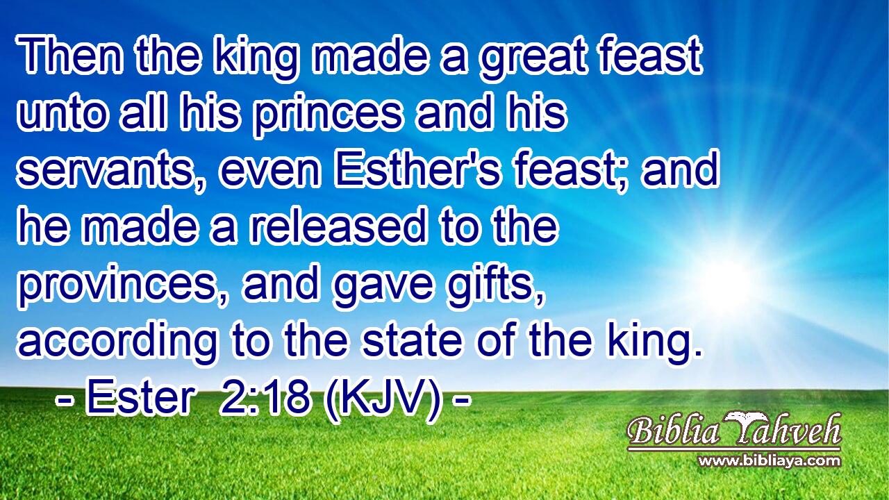 Then the king made a great feast unto all his princes and his servants, even Esther's feast; and he made a released to the provinces, and gave gifts, according to the state of the king.