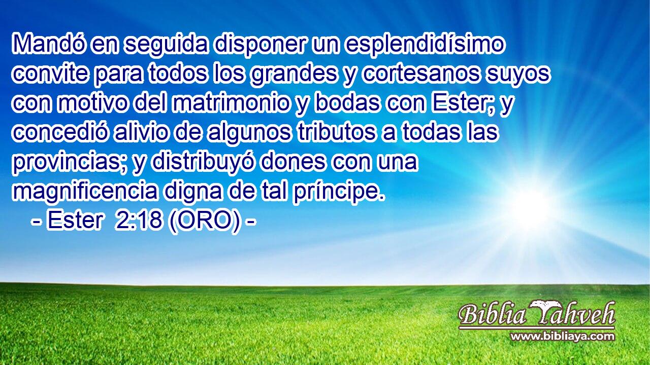  Mandó en seguida disponer un esplendidísimo convite para todos los grandes y cortesanos suyos con motivo del matrimonio y bodas con Ester; y concedió alivio de algunos tributos a todas las provincias; y distribuyó dones con una magnificencia digna de tal príncipe. 