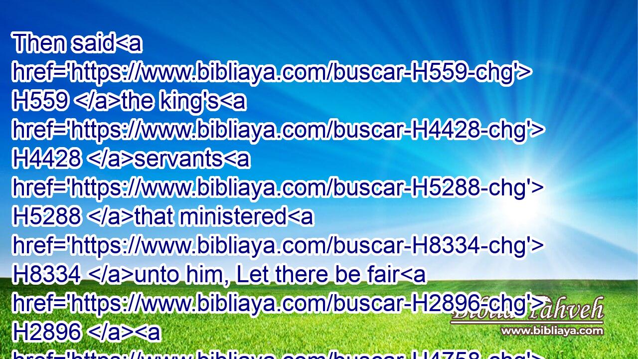 Then said H559 the king's H4428 servants H5288 that ministered H8334 unto him, Let there be fair H2896  H4758 young H5291 virgins H1330 sought H1245 for the king:H4428