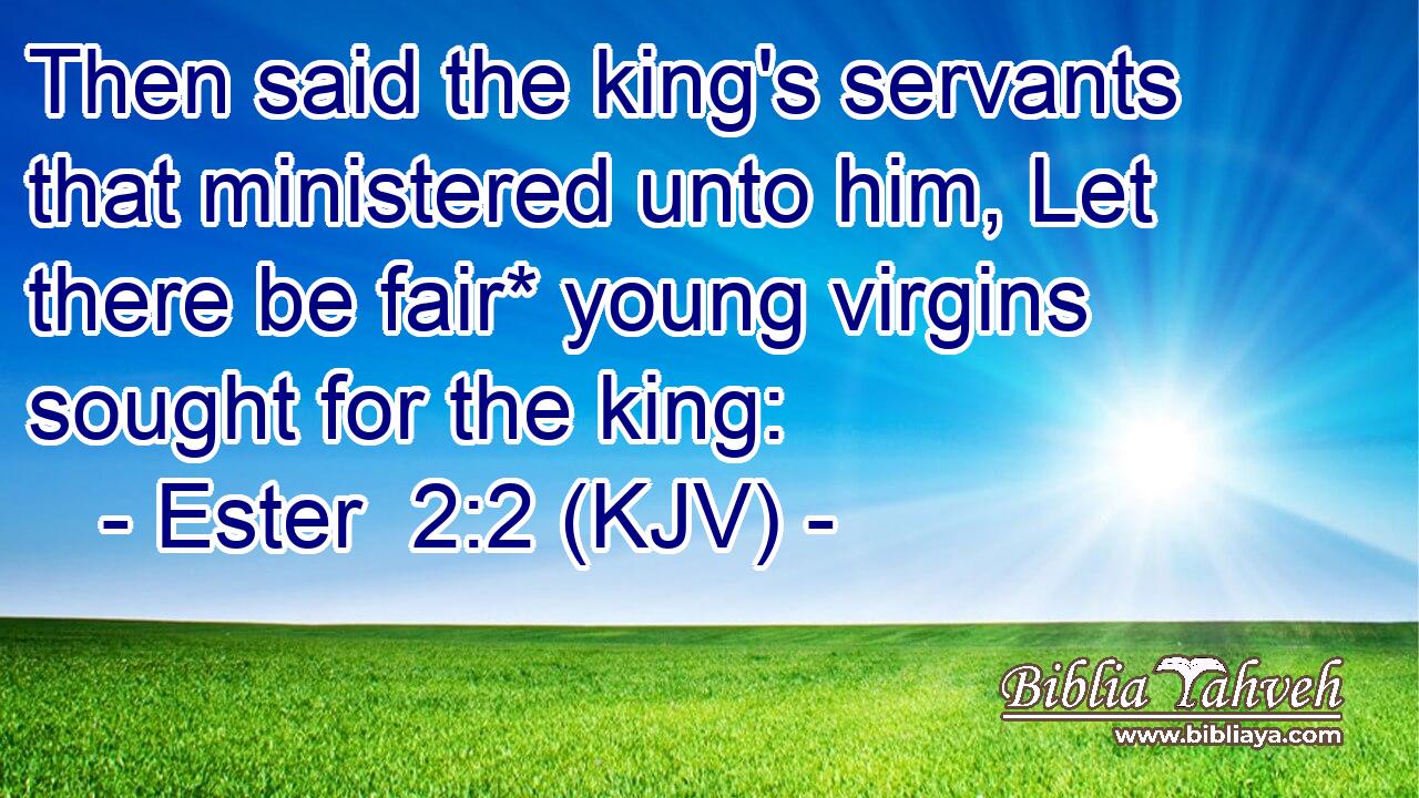 Then said the king's servants that ministered unto him, Let there be fair* young virgins sought for the king: