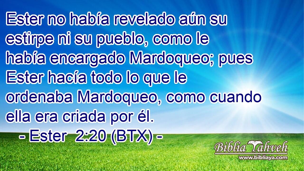 Ester no había revelado aún su estirpe ni su pueblo, como le había encargado Mardoqueo; pues Ester hacía todo lo que le ordenaba Mardoqueo, como cuando ella era criada por él.
