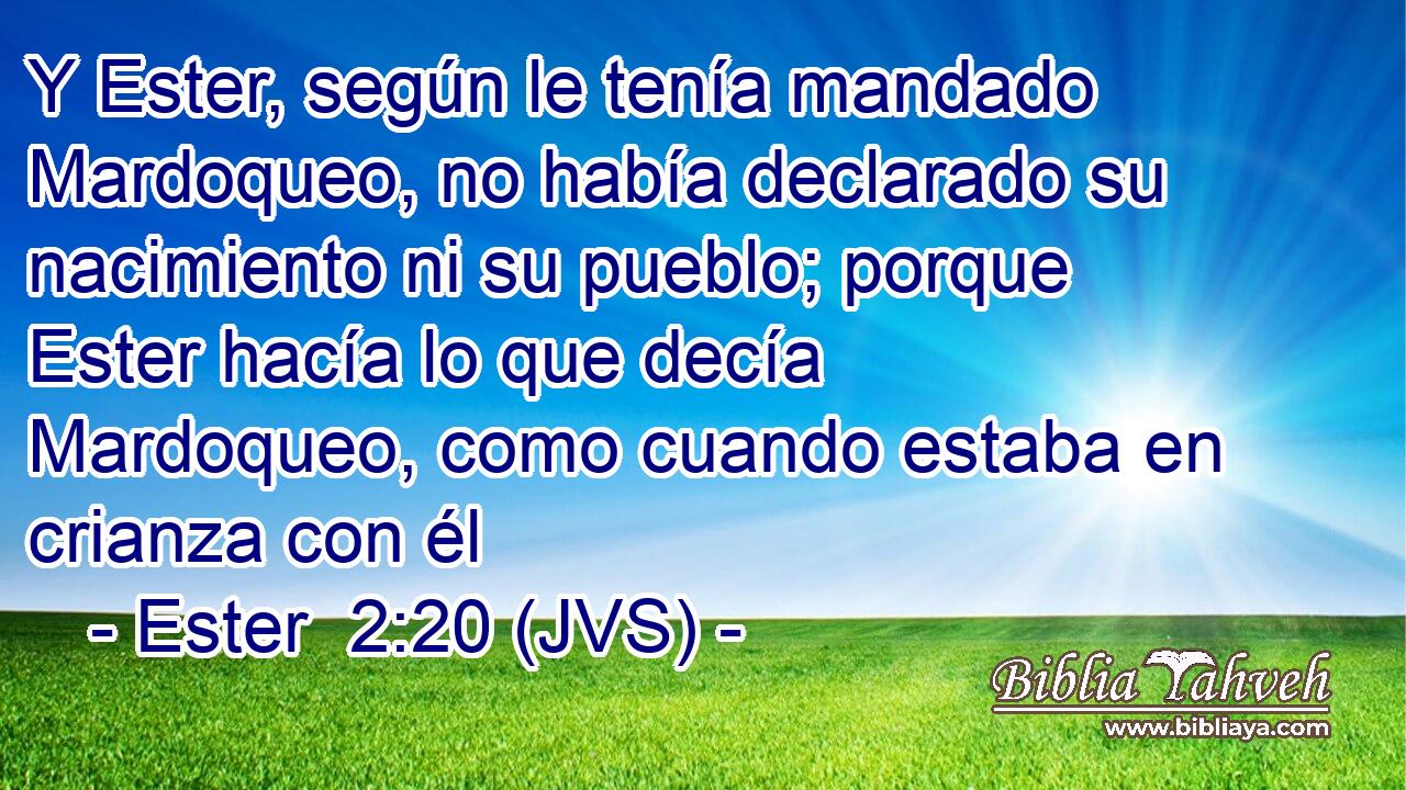 Y Ester, según le tenía mandado Mardoqueo, no había declarado su nacimiento ni su pueblo; porque Ester hacía lo que decía Mardoqueo, como cuando estaba en crianza con él