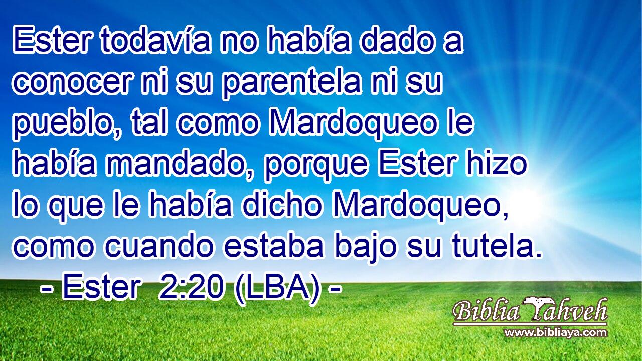 Ester todavía no había dado a conocer ni su parentela ni su pueblo, tal como Mardoqueo le había mandado, porque Ester hizo lo que le había dicho Mardoqueo, como cuando estaba bajo su tutela.