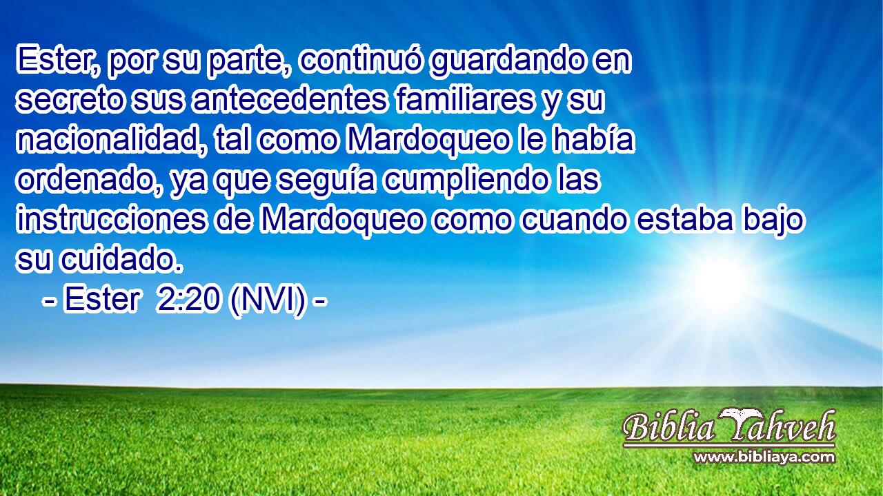  Ester, por su parte, continuó guardando en secreto sus antecedentes familiares y su nacionalidad, tal como Mardoqueo le había ordenado, ya que seguía cumpliendo las instrucciones de Mardoqueo como cuando estaba bajo su cuidado. 