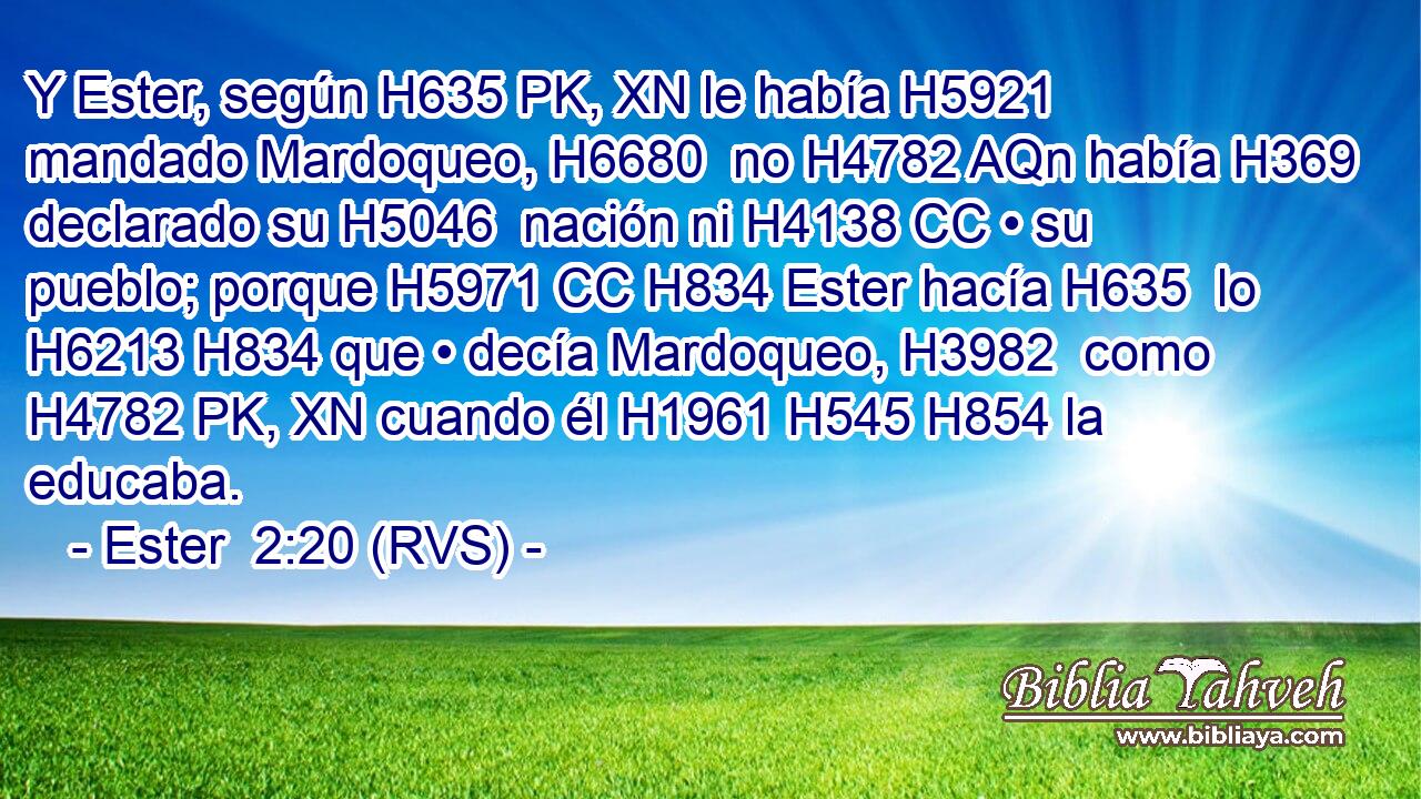 Y Ester, según H635 PK, XN le había H5921 mandado Mardoqueo, H6680  no H4782 AQn había H369 declarado su H5046  nación ni H4138 CC • su pueblo; porque H5971 CC H834 Ester hacía H635  lo H6213 H834 que • decía Mardoqueo, H3982  como H4782 PK, XN cuando él H1961 H545 H854 la educaba. 