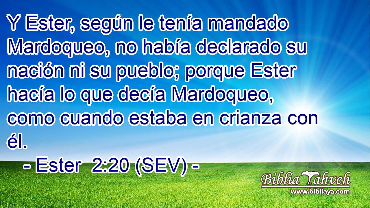 Y Ester, según le tenía mandado Mardoqueo, no había declarado su nación ni su pueblo; porque Ester hacía lo que decía Mardoqueo, como cuando estaba en crianza con él.