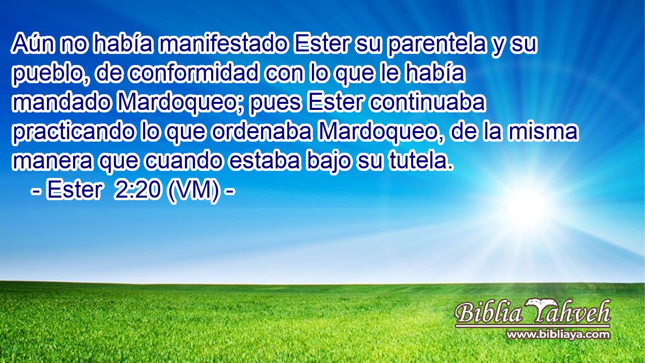  Aún no había manifestado Ester su parentela y su pueblo, de conformidad con lo que le había mandado Mardoqueo; pues Ester continuaba practicando lo que ordenaba Mardoqueo, de la misma manera que cuando estaba bajo su tutela. 