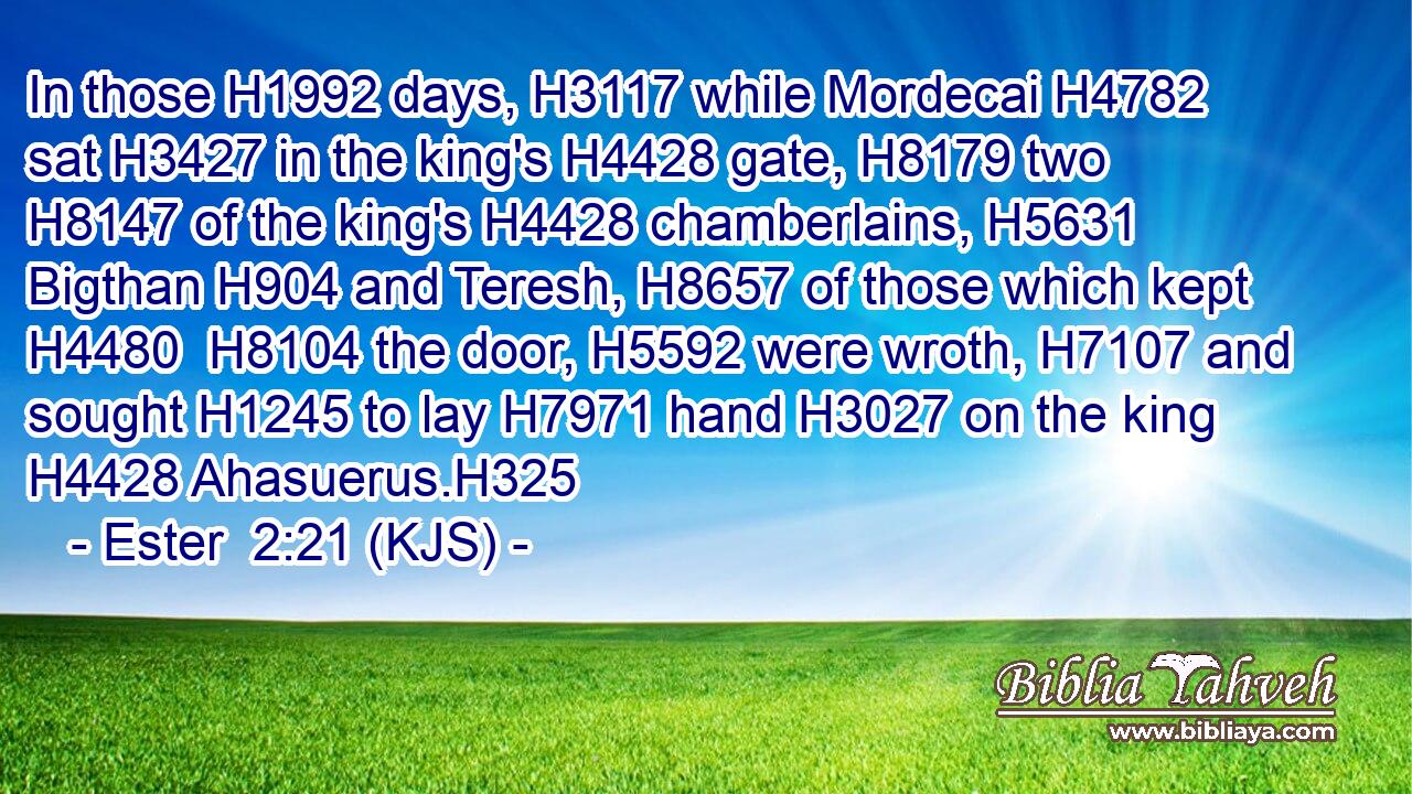 In those H1992 days, H3117 while Mordecai H4782 sat H3427 in the king's H4428 gate, H8179 two H8147 of the king's H4428 chamberlains, H5631 Bigthan H904 and Teresh, H8657 of those which kept H4480  H8104 the door, H5592 were wroth, H7107 and sought H1245 to lay H7971 hand H3027 on the king H4428 Ahasuerus.H325