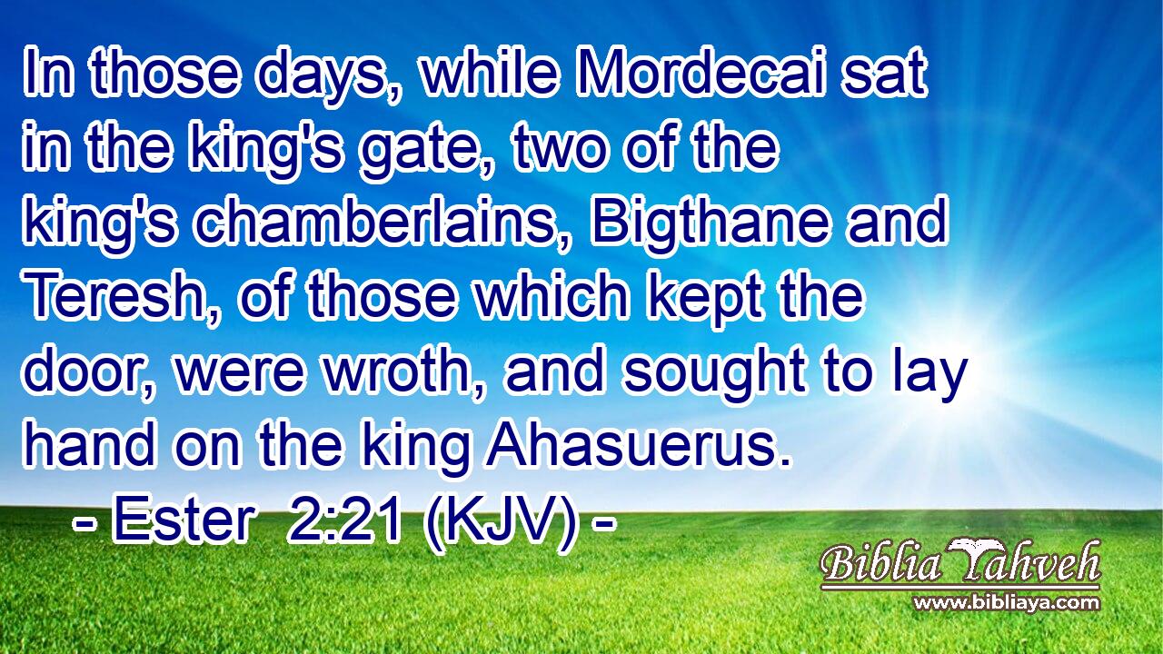 In those days, while Mordecai sat in the king's gate, two of the king's chamberlains, Bigthane and Teresh, of those which kept the door, were wroth, and sought to lay hand on the king Ahasuerus.