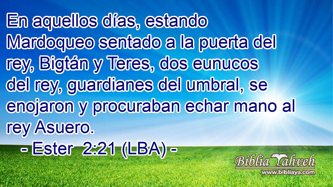 En aquellos días, estando Mardoqueo sentado a la puerta del rey, Bigtán y Teres, dos eunucos del rey, guardianes del umbral, se enojaron y procuraban echar mano al rey Asuero.
