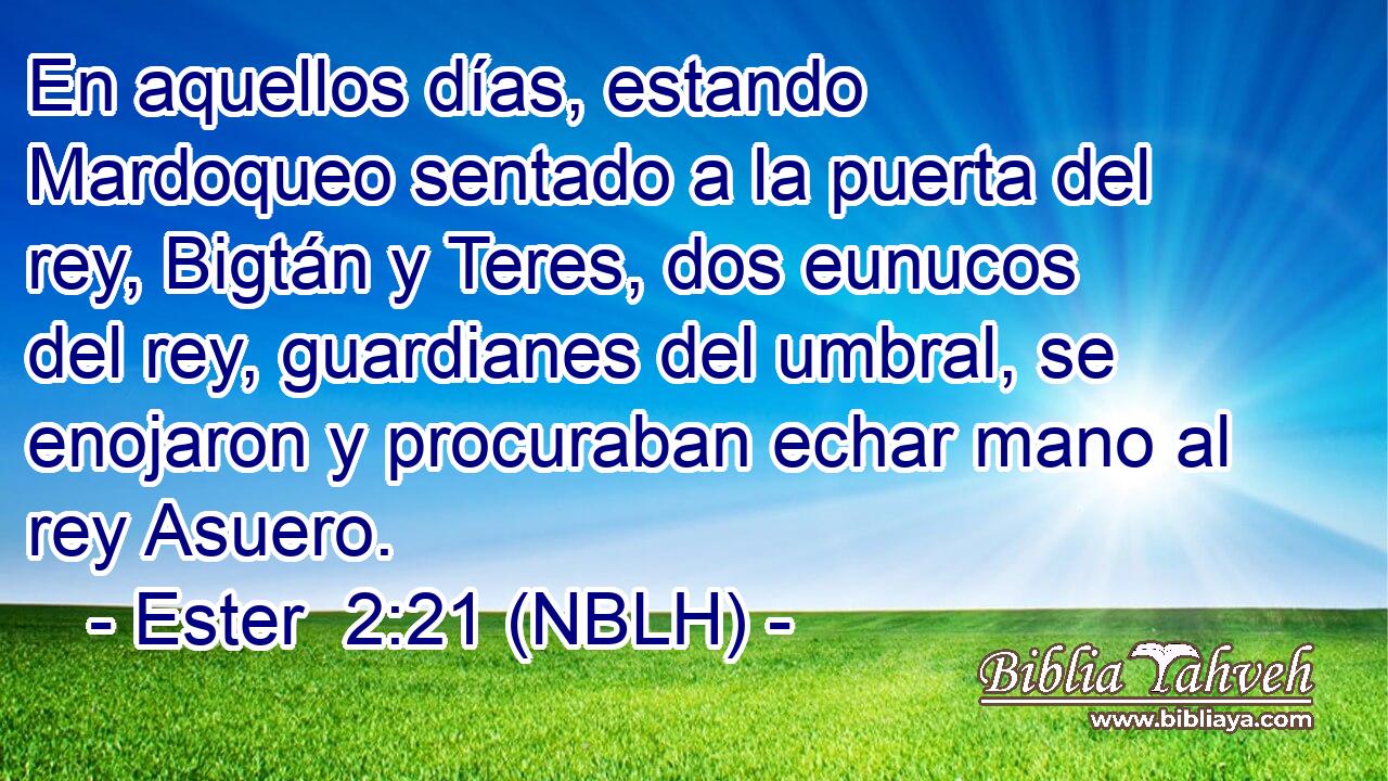  En aquellos días, estando Mardoqueo sentado a la puerta del rey, Bigtán y Teres, dos eunucos del rey, guardianes del umbral, se enojaron y procuraban echar mano al rey Asuero. 