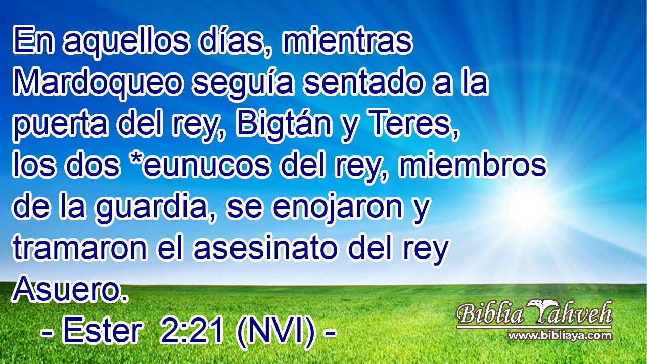  En aquellos días, mientras Mardoqueo seguía sentado a la puerta del rey, Bigtán y Teres, los dos *eunucos del rey, miembros de la guardia, se enojaron y tramaron el asesinato del rey Asuero. 