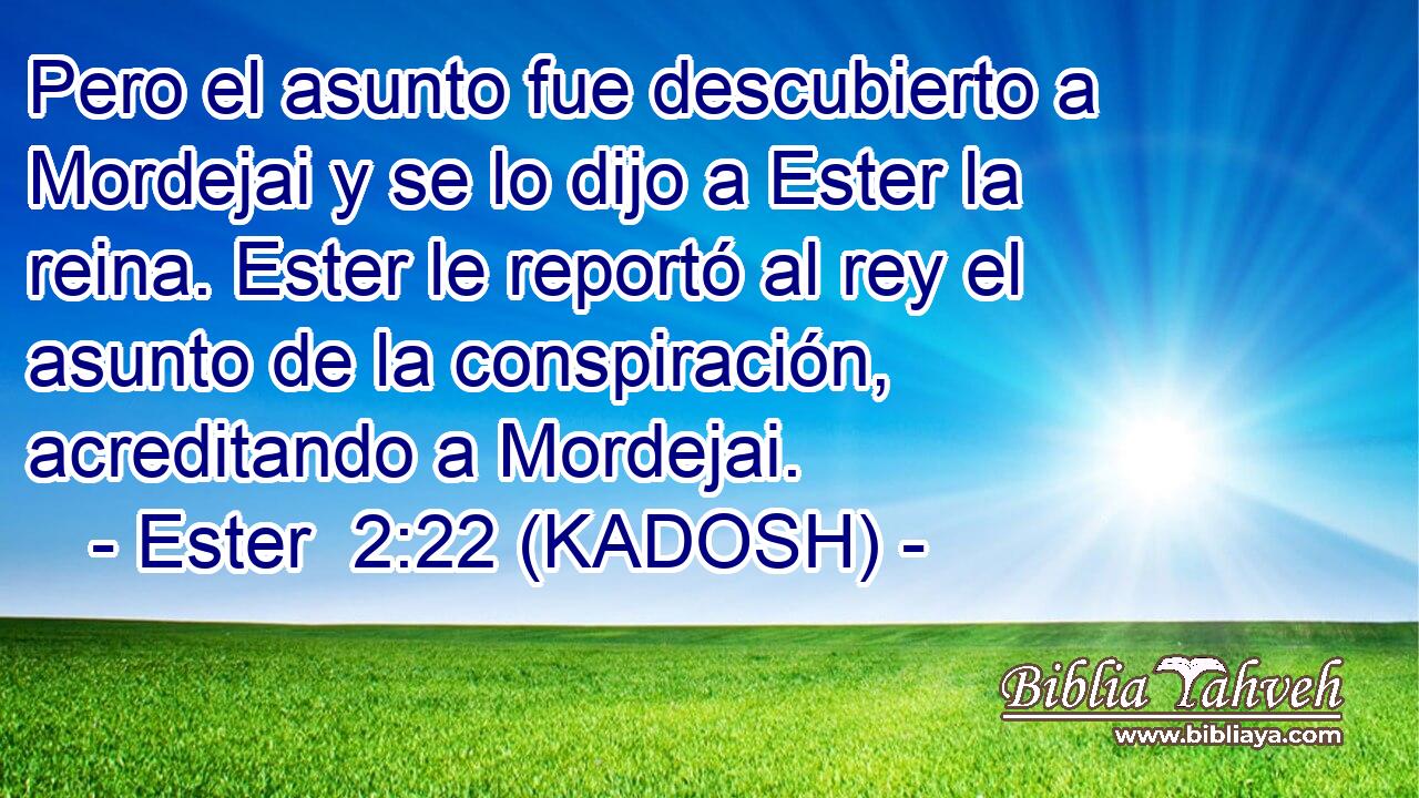  Pero el asunto fue descubierto a Mordejai y se lo dijo a Ester la reina. Ester le reportó al rey el asunto de la conspiración, acreditando a Mordejai. 