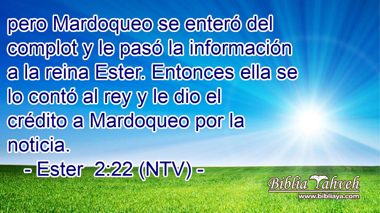 pero Mardoqueo se enteró del complot y le pasó la información a la reina Ester. Entonces ella se lo contó al rey y le dio el crédito a Mardoqueo por la noticia.