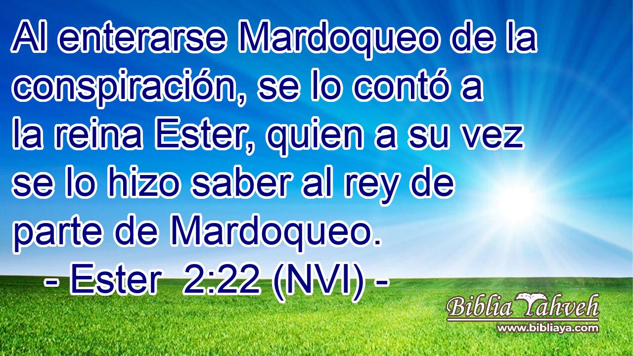 Al enterarse Mardoqueo de la conspiración, se lo contó a la reina Ester, quien a su vez se lo hizo saber al rey de parte de Mardoqueo. 