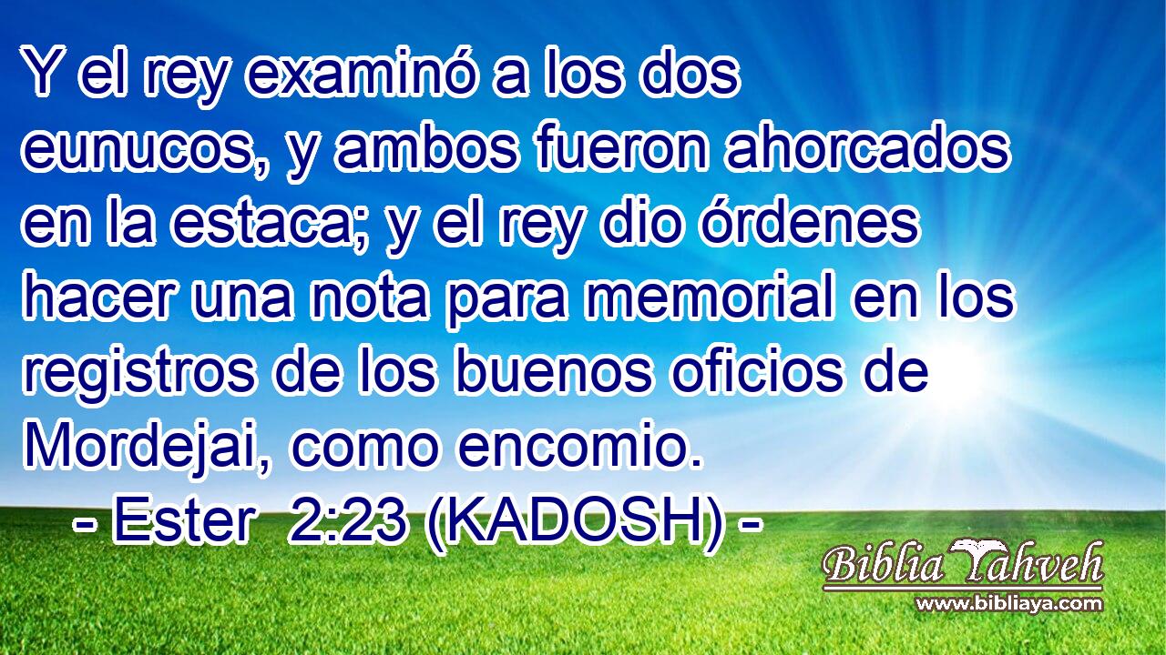  Y el rey examinó a los dos eunucos, y ambos fueron ahorcados en la estaca; y el rey dio órdenes hacer una nota para memorial en los registros de los buenos oficios de Mordejai, como encomio. 