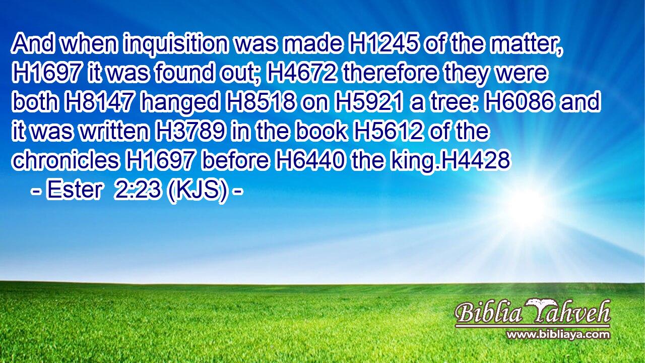 And when inquisition was made H1245 of the matter, H1697 it was found out; H4672 therefore they were both H8147 hanged H8518 on H5921 a tree: H6086 and it was written H3789 in the book H5612 of the chronicles H1697 before H6440 the king.H4428