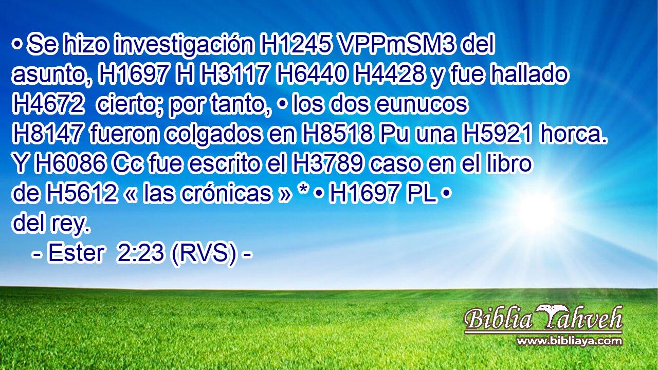 • Se hizo investigación H1245 VPPmSM3 del asunto, H1697 H H3117 H6440 H4428 y fue hallado H4672  cierto; por tanto, • los dos eunucos H8147 fueron colgados en H8518 Pu una H5921 horca. Y H6086 Cc fue escrito el H3789 caso en el libro de H5612 « las crónicas » * • H1697 PL • del rey. 