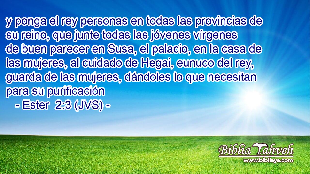 y ponga el rey personas en todas las provincias de su reino, que junte todas las jóvenes vírgenes de buen parecer en Susa, el palacio, en la casa de las mujeres, al cuidado de Hegai, eunuco del rey, guarda de las mujeres, dándoles lo que necesitan para su purificación