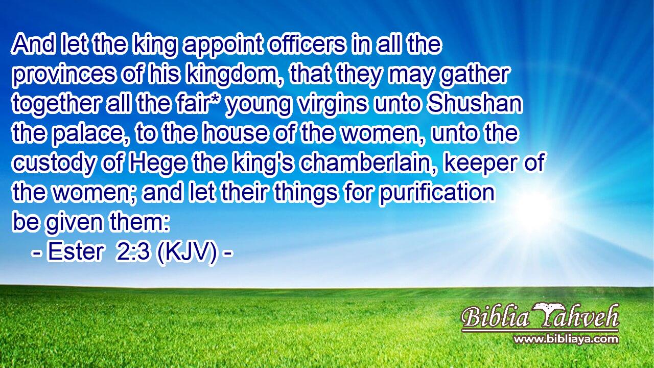 And let the king appoint officers in all the provinces of his kingdom, that they may gather together all the fair* young virgins unto Shushan the palace, to the house of the women, unto the custody of Hege the king's chamberlain, keeper of the women; and let their things for purification be given them: