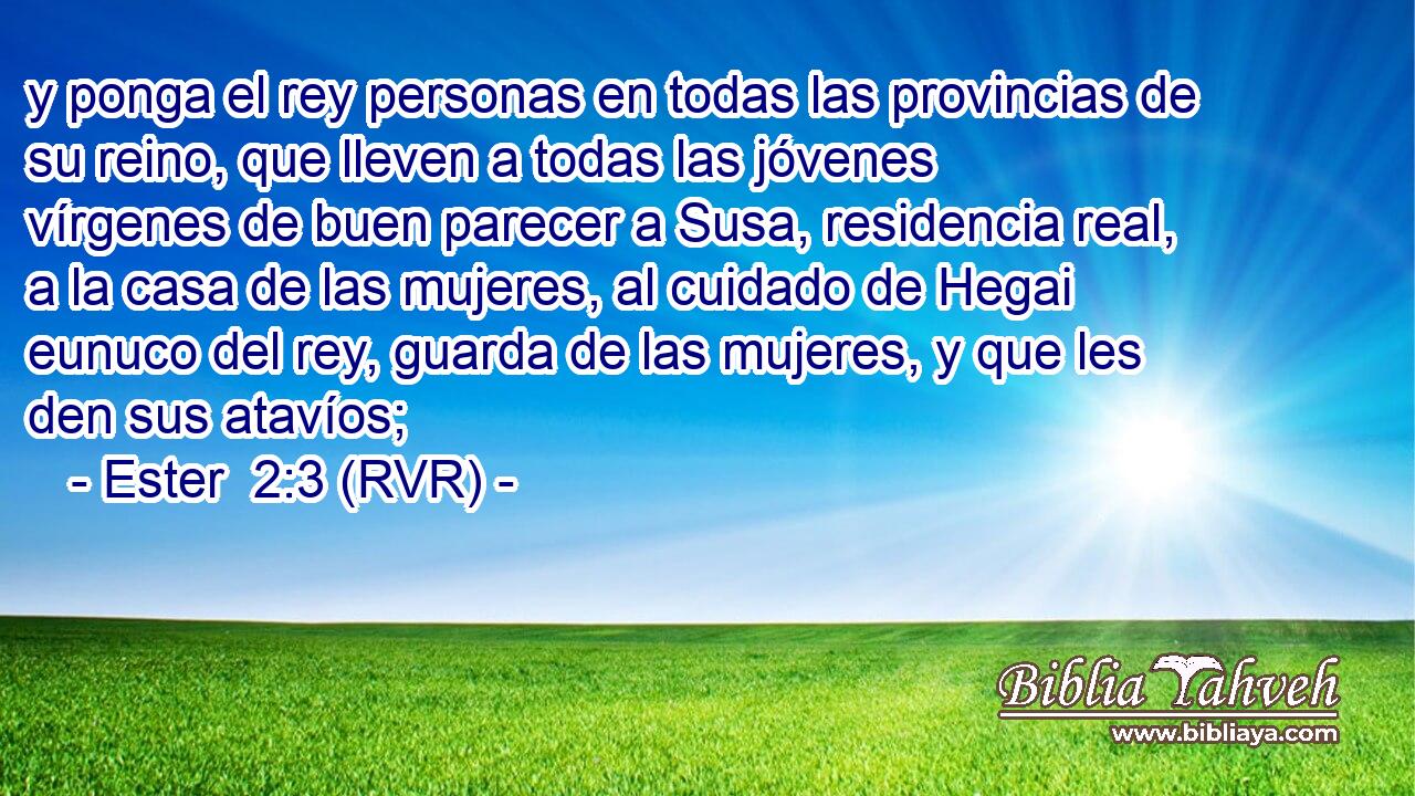 y ponga el rey personas en todas las provincias de su reino, que lleven a todas las jóvenes vírgenes de buen parecer a Susa, residencia real, a la casa de las mujeres, al cuidado de Hegai eunuco del rey, guarda de las mujeres, y que les den sus atavíos;