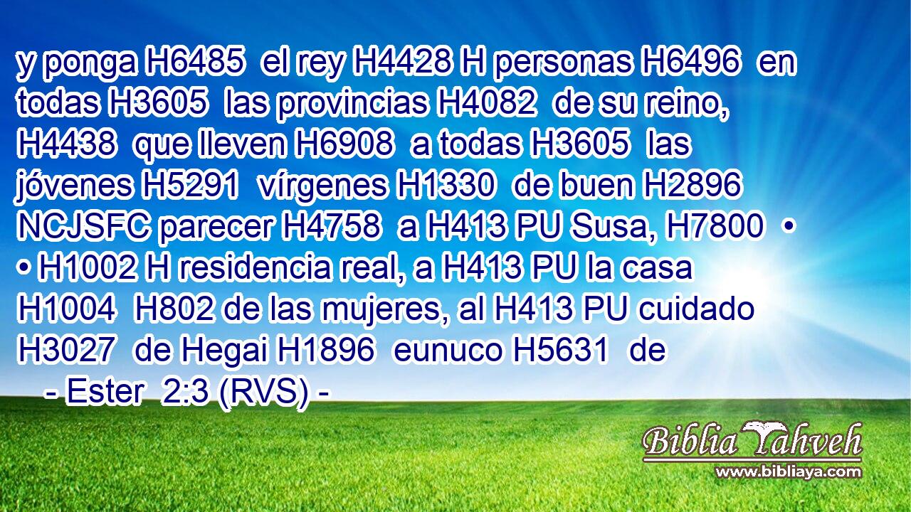 y ponga H6485  el rey H4428 H personas H6496  en todas H3605  las provincias H4082  de su reino, H4438  que lleven H6908  a todas H3605  las jóvenes H5291  vírgenes H1330  de buen H2896 NCJSFC parecer H4758  a H413 PU Susa, H7800  • • H1002 H residencia real, a H413 PU la casa H1004  H802 de las mujeres, al H413 PU cuidado H3027  de Hegai H1896  eunuco H5631  de