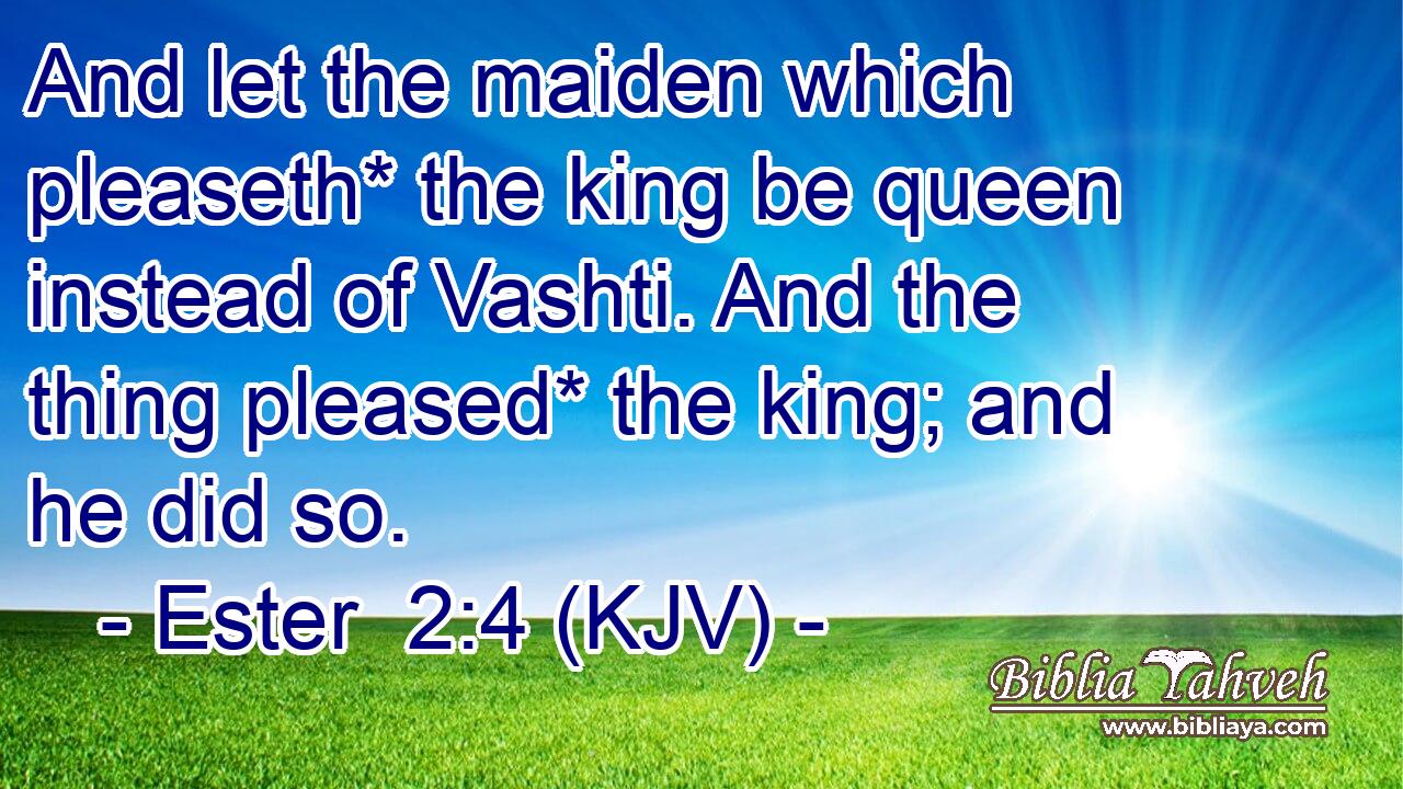 And let the maiden which pleaseth* the king be queen instead of Vashti. And the thing pleased* the king; and he did so.