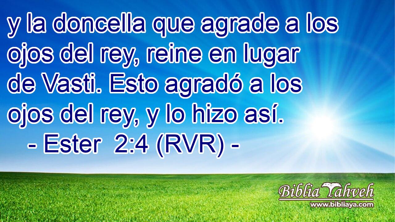 y la doncella que agrade a los ojos del rey, reine en lugar de Vasti. Esto agradó a los ojos del rey, y lo hizo así.