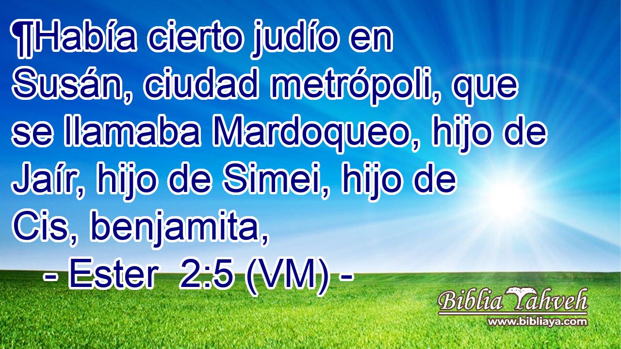  ¶Había cierto judío en Susán, ciudad metrópoli, que se llamaba Mardoqueo, hijo de Jaír, hijo de Simei, hijo de Cis, benjamita, 