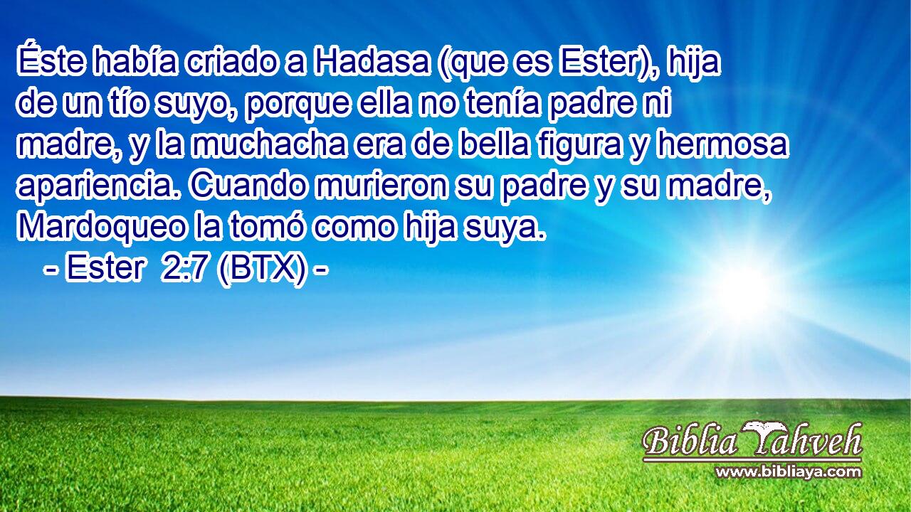 Éste había criado a Hadasa (que es Ester), hija de un tío suyo, porque ella no tenía padre ni madre, y la muchacha era de bella figura y hermosa apariencia. Cuando murieron su padre y su madre, Mardoqueo la tomó como hija suya.
