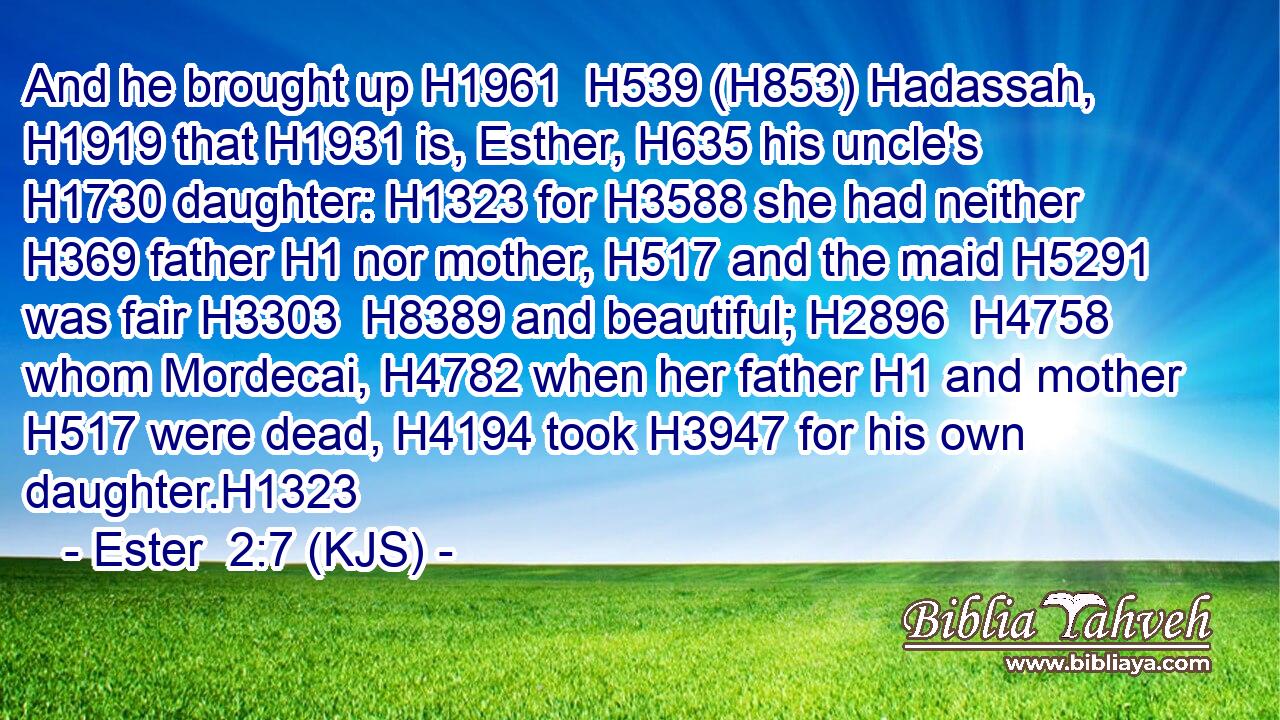 And he brought up H1961  H539 (H853) Hadassah, H1919 that H1931 is, Esther, H635 his uncle's H1730 daughter: H1323 for H3588 she had neither H369 father H1 nor mother, H517 and the maid H5291 was fair H3303  H8389 and beautiful; H2896  H4758 whom Mordecai, H4782 when her father H1 and mother H517 were dead, H4194 took H3947 for his own daughter.H1323