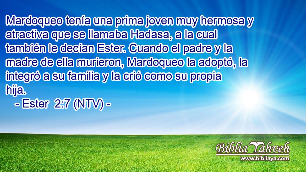 Mardoqueo tenía una prima joven muy hermosa y atractiva que se llamaba Hadasa, a la cual también le decían Ester. Cuando el padre y la madre de ella murieron, Mardoqueo la adoptó, la integró a su familia y la crió como su propia hija.
