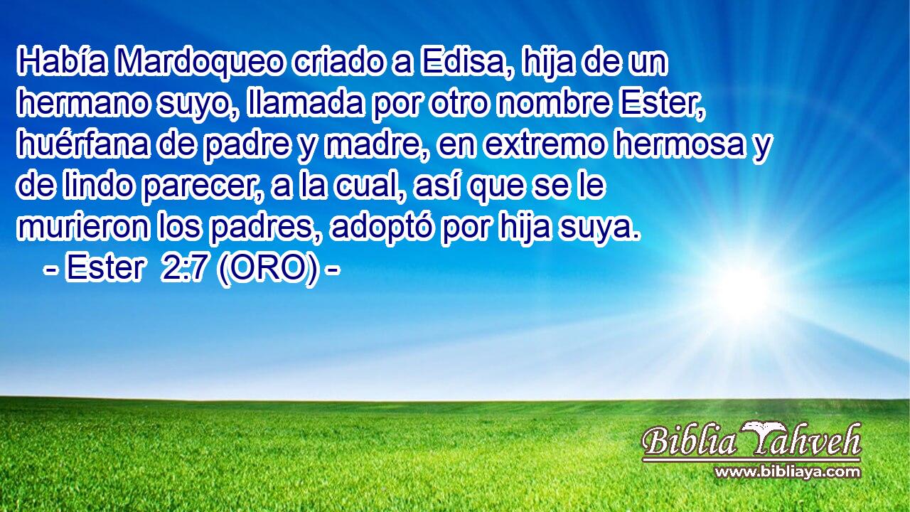  Había Mardoqueo criado a Edisa, hija de un hermano suyo, llamada por otro nombre Ester, huérfana de padre y madre, en extremo hermosa y de lindo parecer, a la cual, así que se le murieron los padres, adoptó por hija suya. 