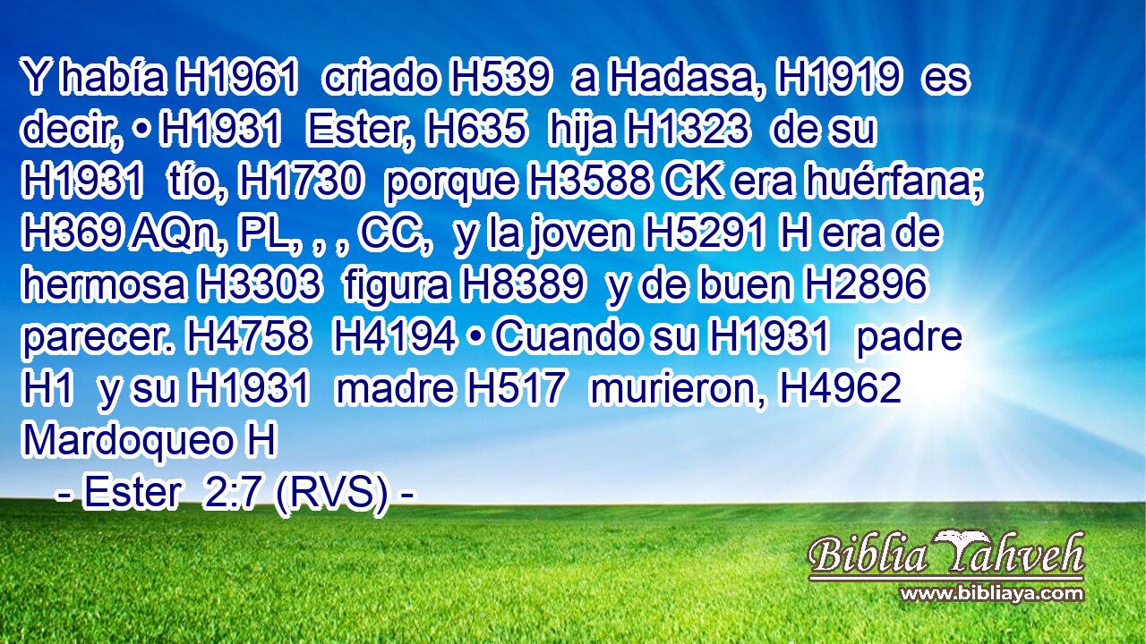 Y había H1961  criado H539  a Hadasa, H1919  es decir, • H1931  Ester, H635  hija H1323  de su H1931  tío, H1730  porque H3588 CK era huérfana; H369 AQn, PL, , , CC,  y la joven H5291 H era de hermosa H3303  figura H8389  y de buen H2896  parecer. H4758  H4194 • Cuando su H1931  padre H1  y su H1931  madre H517  murieron, H4962  Mardoqueo H
